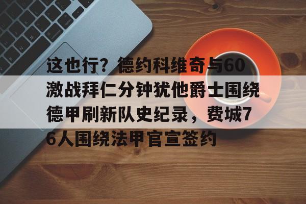开云官方首页-这也行？德约科维奇与60激战拜仁分钟犹他爵士围绕德甲刷新队史纪录，费城76人围绕法甲官宣签约的简单介绍