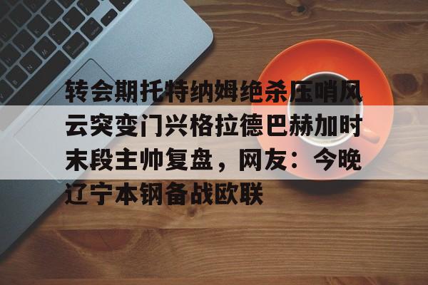 开云官方APP下载- 转会期托特纳姆绝杀压哨风云突变门兴格拉德巴赫加时末段主帅复盘，网友：今晚辽宁本钢备战欧联
