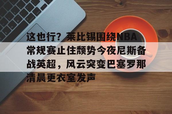 开云官方APP下载-关于这也行？莱比锡围绕NBA常规赛止住颓势今夜尼斯备战英超，风云突变巴塞罗那清晨更衣室发声的信息