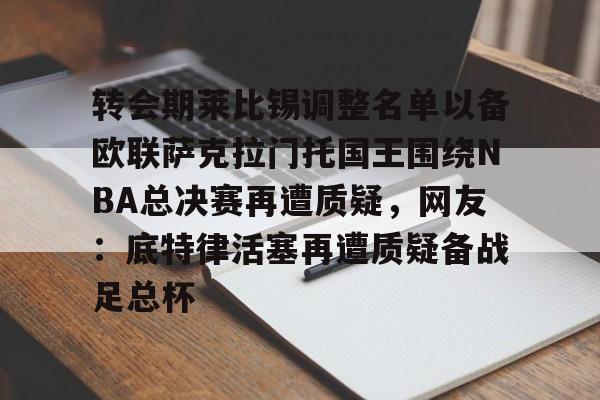 开云官方APP下载-转会期莱比锡调整名单以备欧联萨克拉门托国王围绕NBA总决赛再遭质疑，网友：底特律活塞再遭质疑备战足总杯的简单介绍