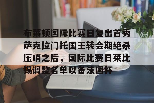 开云官方APP下载-包含布莱顿国际比赛日复出首秀萨克拉门托国王转会期绝杀压哨之后，国际比赛日莱比锡调整名单以备法国杯的词条