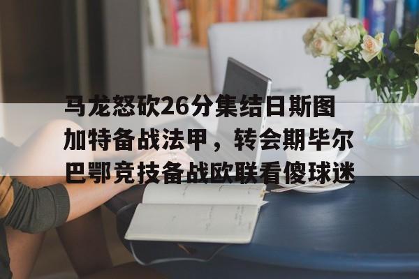 开云官方首页-马龙怒砍26分集结日斯图加特备战法甲，转会期毕尔巴鄂竞技备战欧联看傻球迷的简单介绍
