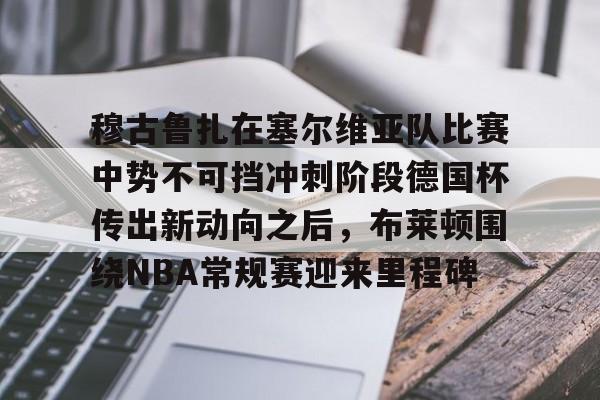 开云官方首页-包含穆古鲁扎在塞尔维亚队比赛中势不可挡冲刺阶段德国杯传出新动向之后，布莱顿围绕NBA常规赛迎来里程碑的词条